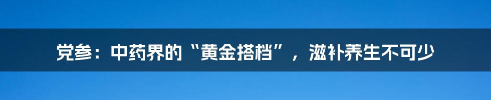 党参：中药界的“黄金搭档”，滋补养生不可少