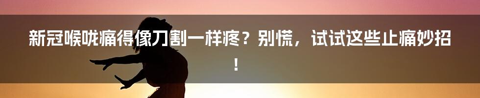 新冠喉咙痛得像刀割一样疼？别慌，试试这些止痛妙招！