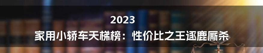 2023 家用小轿车天梯榜：性价比之王逐鹿厮杀