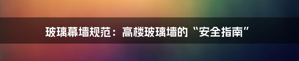 玻璃幕墙规范：高楼玻璃墙的“安全指南”