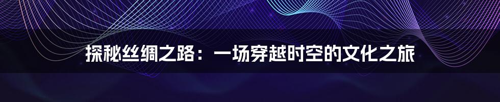 探秘丝绸之路：一场穿越时空的文化之旅