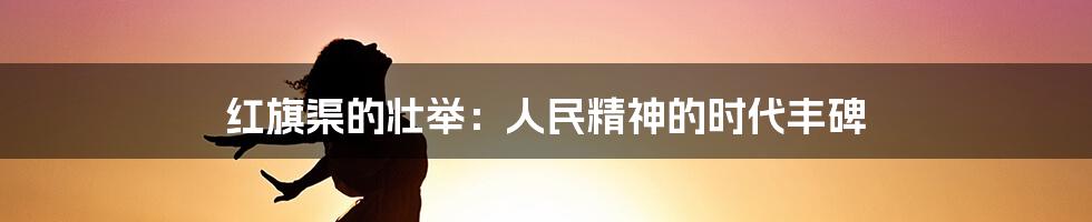 红旗渠的壮举：人民精神的时代丰碑