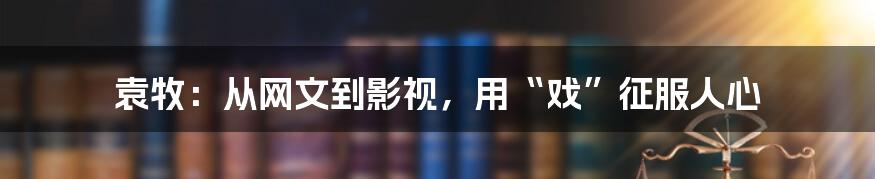 袁牧：从网文到影视，用“戏”征服人心