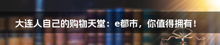 大连人自己的购物天堂：e都市，你值得拥有！