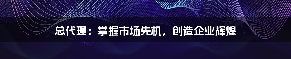 总代理：掌握市场先机，创造企业辉煌