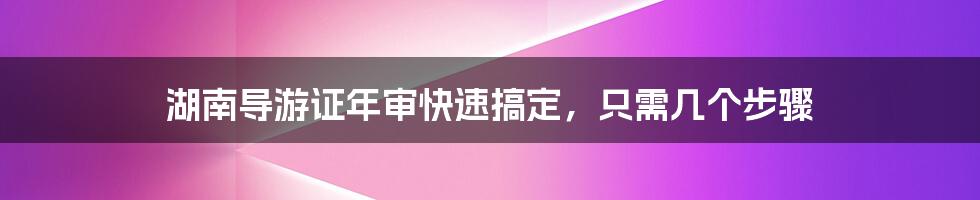 湖南导游证年审快速搞定，只需几个步骤