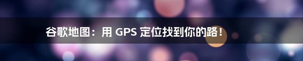 谷歌地图：用 GPS 定位找到你的路！