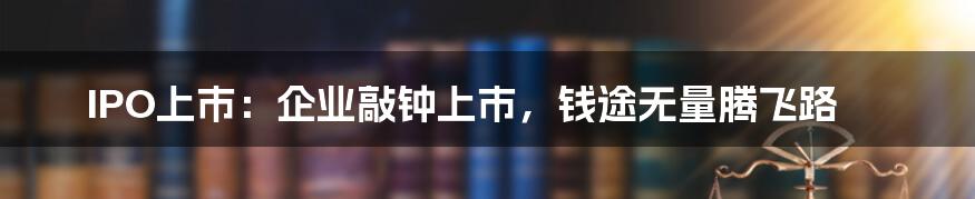 IPO上市：企业敲钟上市，钱途无量腾飞路