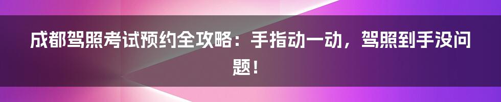 成都驾照考试预约全攻略：手指动一动，驾照到手没问题！