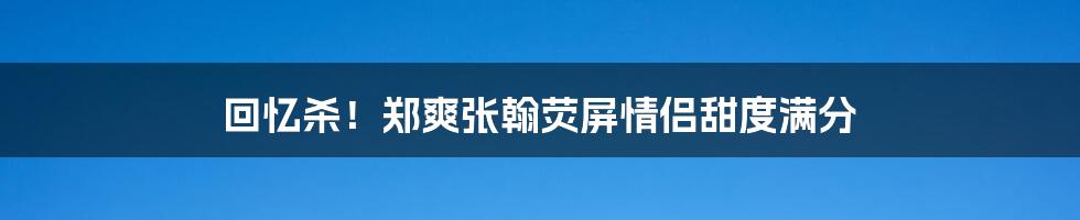 回忆杀！郑爽张翰荧屏情侣甜度满分