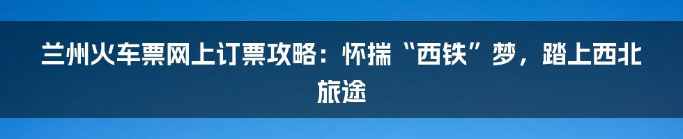 兰州火车票网上订票攻略：怀揣“西铁”梦，踏上西北旅途