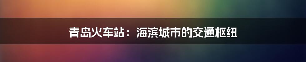 青岛火车站：海滨城市的交通枢纽