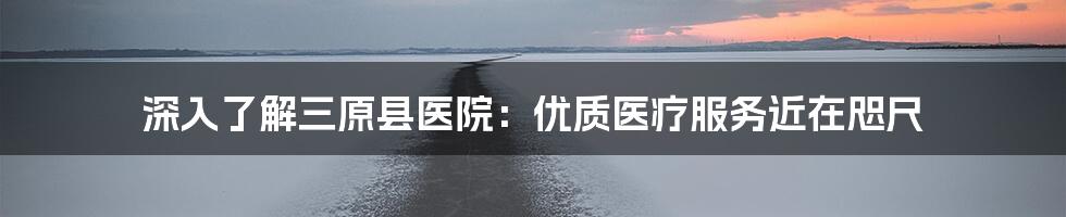 深入了解三原县医院：优质医疗服务近在咫尺