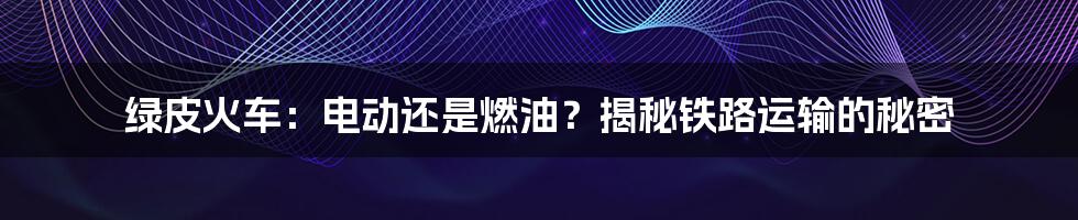 绿皮火车：电动还是燃油？揭秘铁路运输的秘密