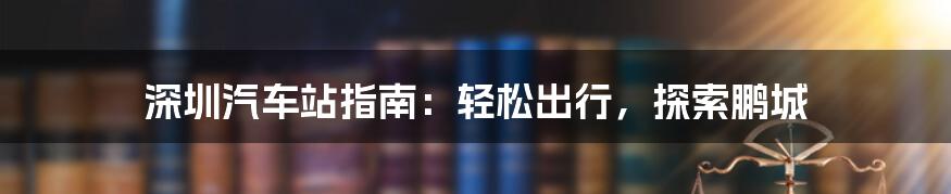 深圳汽车站指南：轻松出行，探索鹏城