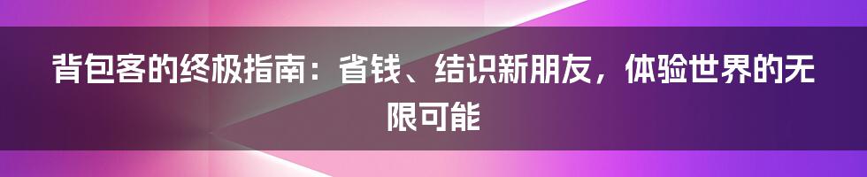 背包客的终极指南：省钱、结识新朋友，体验世界的无限可能