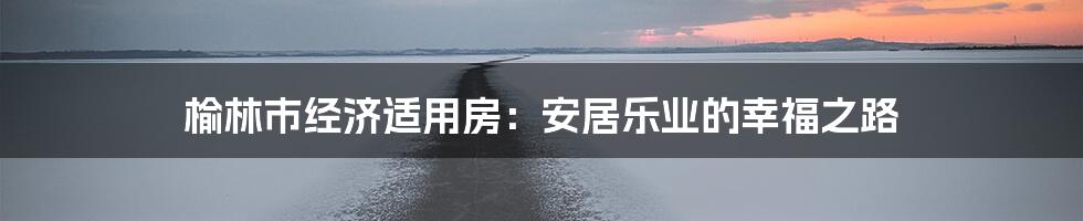 榆林市经济适用房：安居乐业的幸福之路