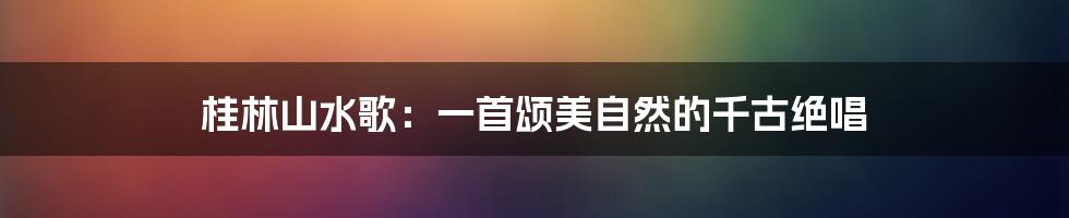 桂林山水歌：一首颂美自然的千古绝唱