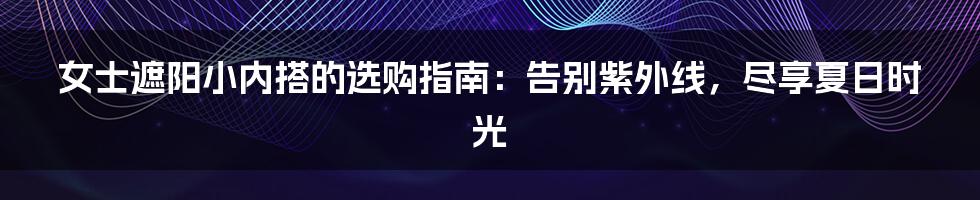 女士遮阳小内搭的选购指南：告别紫外线，尽享夏日时光