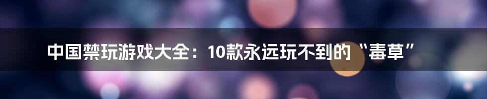 中国禁玩游戏大全：10款永远玩不到的“毒草”