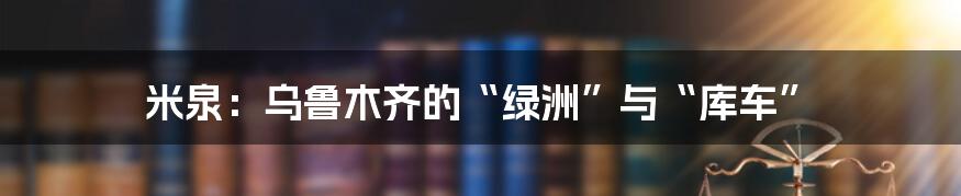 米泉：乌鲁木齐的“绿洲”与“库车”