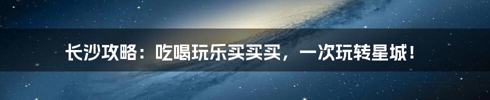 长沙攻略：吃喝玩乐买买买，一次玩转星城！