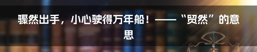 骤然出手，小心驶得万年船！——“贸然”的意思