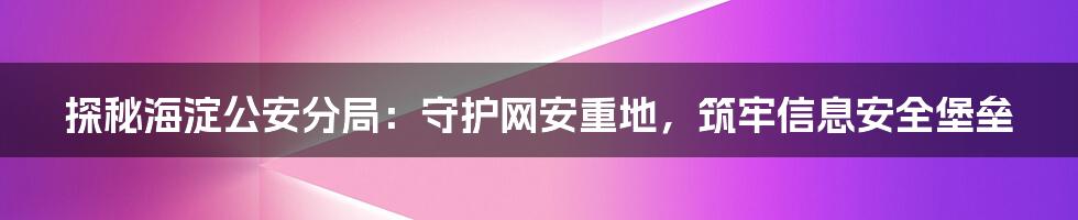 探秘海淀公安分局：守护网安重地，筑牢信息安全堡垒