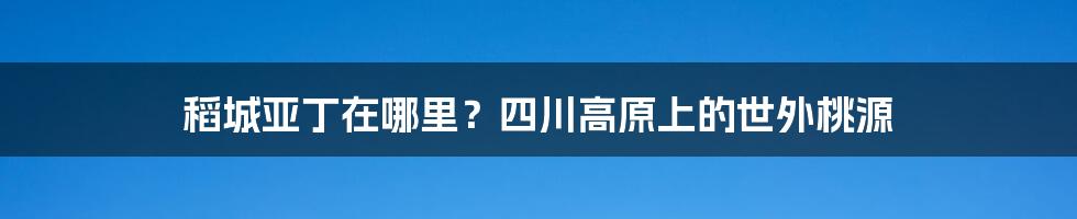 稻城亚丁在哪里？四川高原上的世外桃源