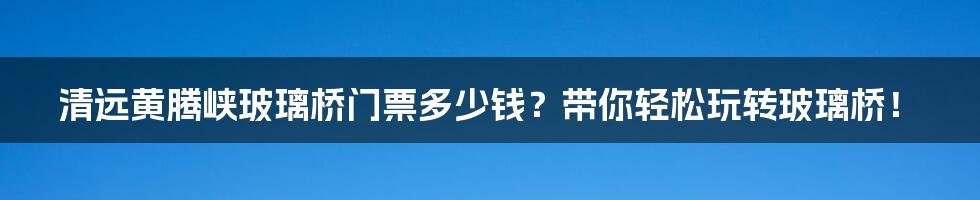 清远黄腾峡玻璃桥门票多少钱？带你轻松玩转玻璃桥！