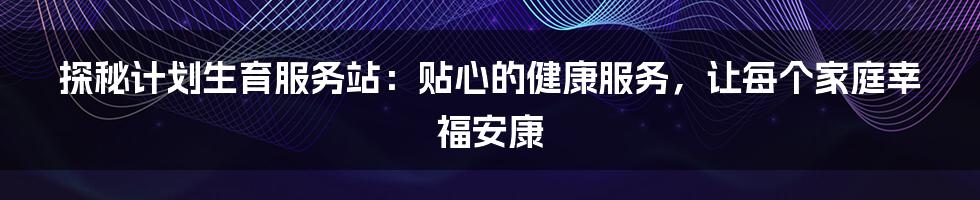 探秘计划生育服务站：贴心的健康服务，让每个家庭幸福安康