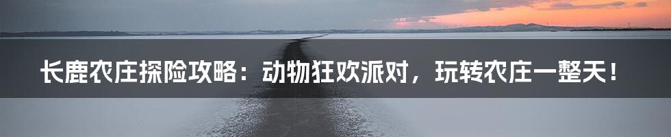 长鹿农庄探险攻略：动物狂欢派对，玩转农庄一整天！