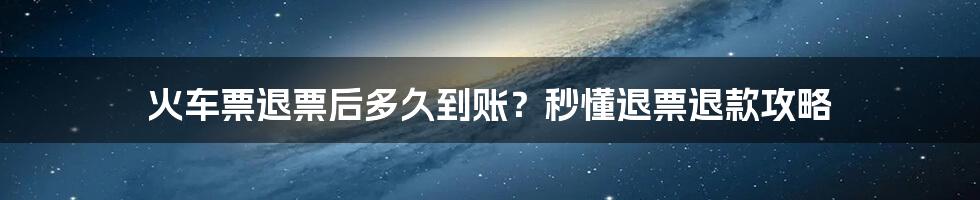 火车票退票后多久到账？秒懂退票退款攻略