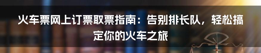 火车票网上订票取票指南：告别排长队，轻松搞定你的火车之旅