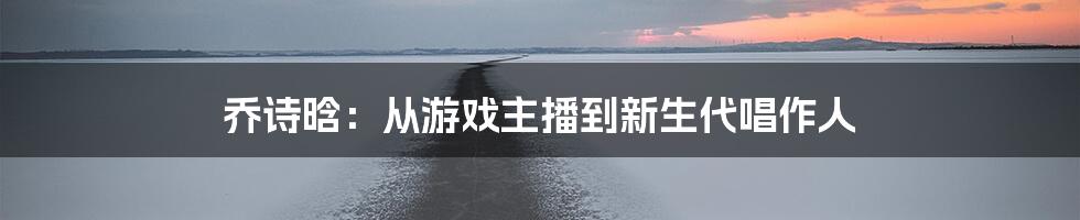 乔诗晗：从游戏主播到新生代唱作人