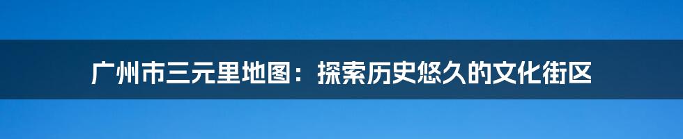 广州市三元里地图：探索历史悠久的文化街区