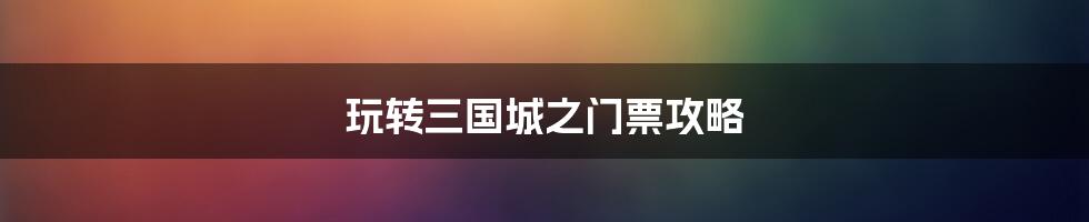 玩转三国城之门票攻略