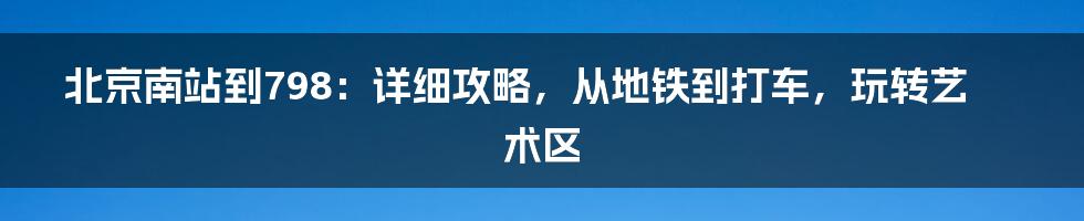 北京南站到798：详细攻略，从地铁到打车，玩转艺术区