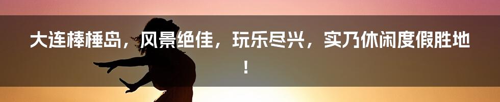 大连棒棰岛，风景绝佳，玩乐尽兴，实乃休闲度假胜地！