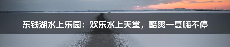 东钱湖水上乐园：欢乐水上天堂，酷爽一夏嗨不停