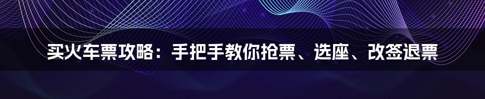 买火车票攻略：手把手教你抢票、选座、改签退票