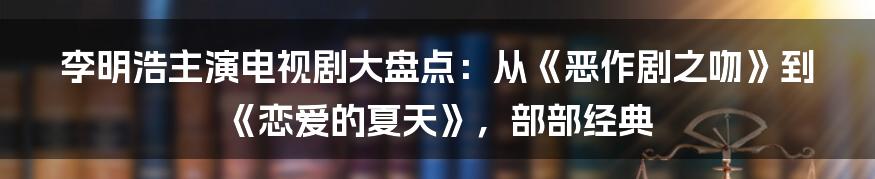 李明浩主演电视剧大盘点：从《恶作剧之吻》到《恋爱的夏天》，部部经典