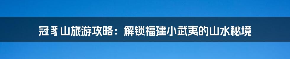 冠豸山旅游攻略：解锁福建小武夷的山水秘境