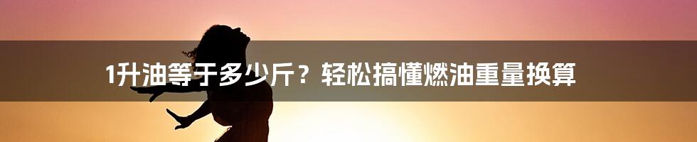 1升油等于多少斤？轻松搞懂燃油重量换算