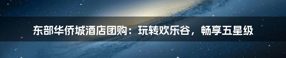 东部华侨城酒店团购：玩转欢乐谷，畅享五星级