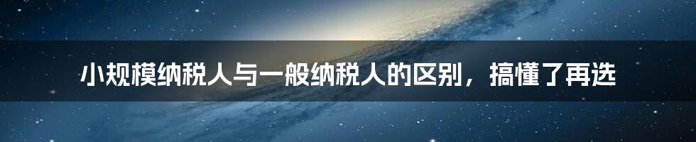 小规模纳税人与一般纳税人的区别，搞懂了再选