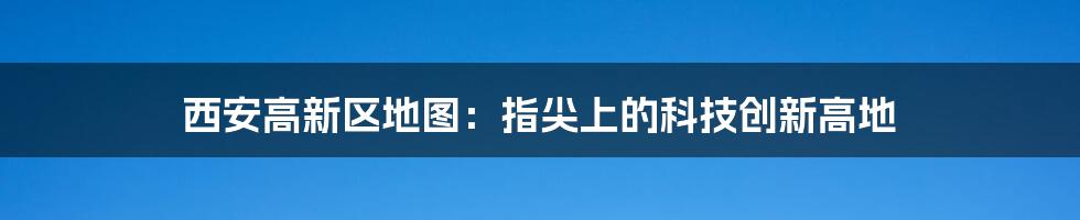 西安高新区地图：指尖上的科技创新高地