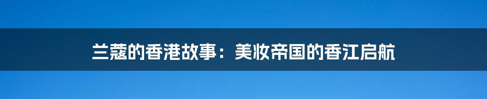 兰蔻的香港故事：美妆帝国的香江启航