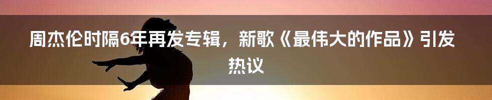 周杰伦时隔6年再发专辑，新歌《最伟大的作品》引发热议