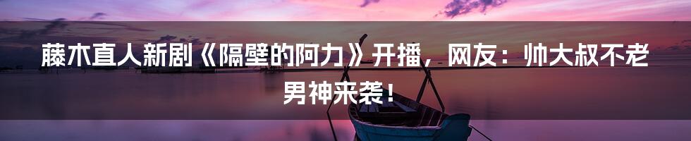 藤木直人新剧《隔壁的阿力》开播，网友：帅大叔不老男神来袭！